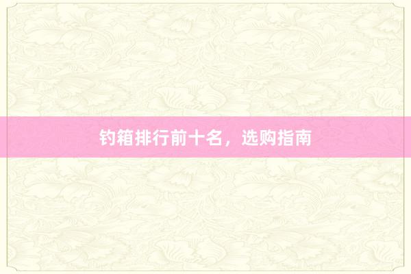 钓箱排行前十名，选购指南